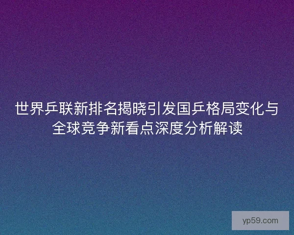 世界乒联新排名揭晓引发国乒格局变化与全球竞争新看点深度分析解读