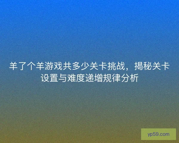 羊了个羊游戏共多少关卡挑战，揭秘关卡设置与难度递增规律分析