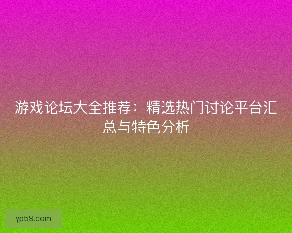 游戏论坛大全推荐：精选热门讨论平台汇总与特色分析