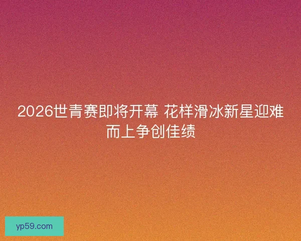 2026世青赛即将开幕 花样滑冰新星迎难而上争创佳绩