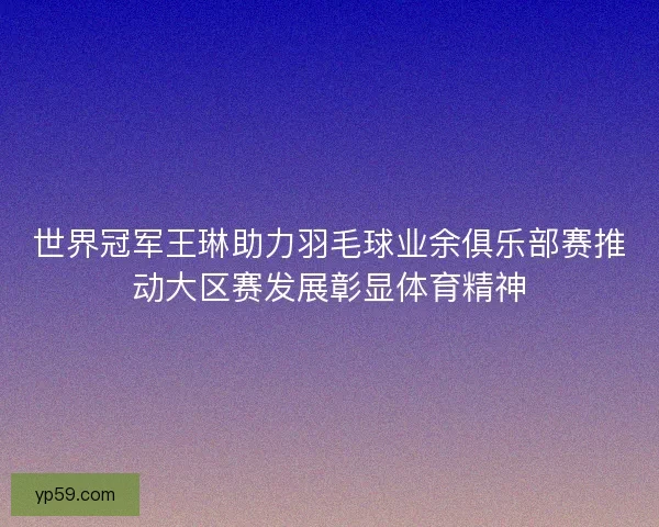 世界冠军王琳助力羽毛球业余俱乐部赛推动大区赛发展彰显体育精神