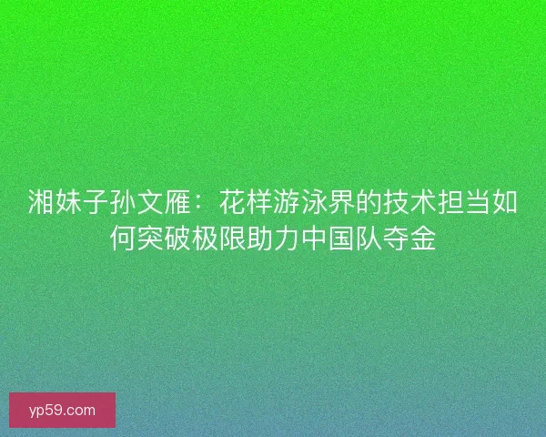 湘妹子孙文雁：花样游泳界的技术担当如何突破极限助力中国队夺金
