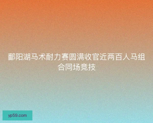鄱阳湖马术耐力赛圆满收官近两百人马组合同场竞技