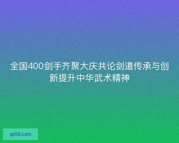 全国400剑手齐聚大庆共论剑道传承与创新提升中华武术精神